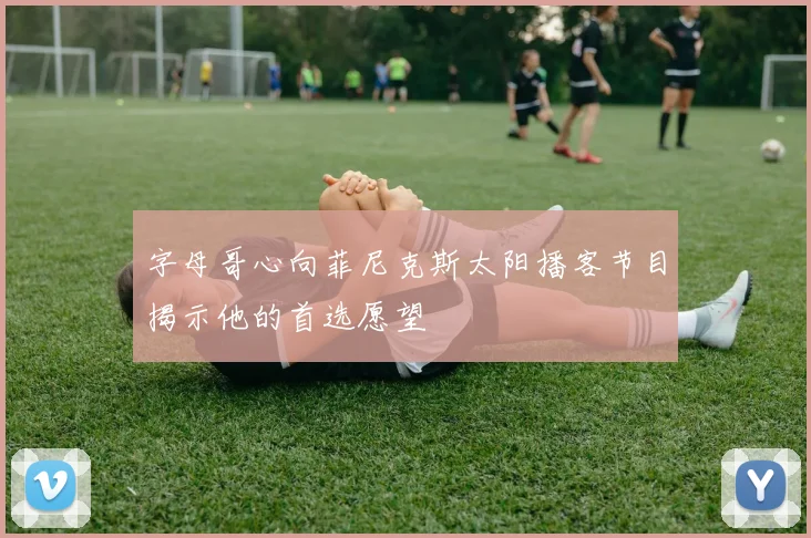 字母哥心向菲尼克斯太阳播客节目揭示他的首选愿望