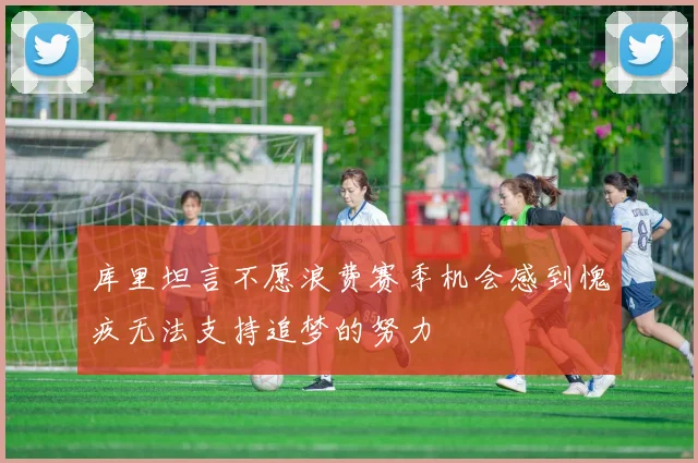 库里坦言不愿浪费赛季机会感到愧疚无法支持追梦的努力