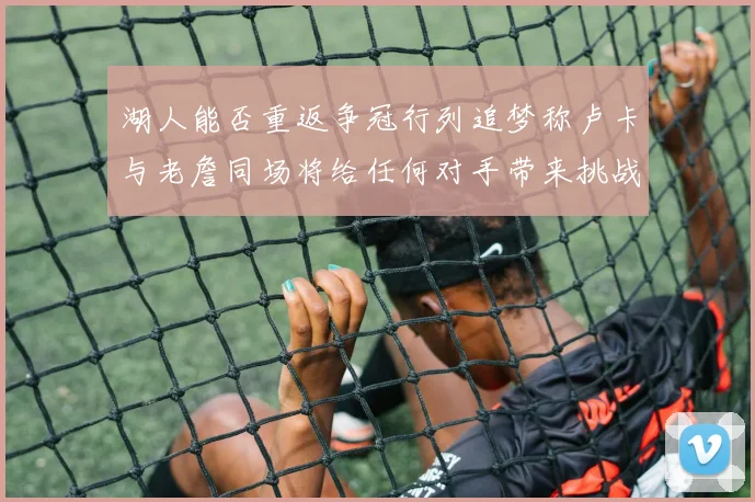 湖人能否重返争冠行列追梦称卢卡与老詹同场将给任何对手带来挑战