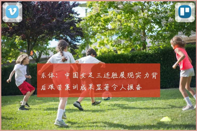 东体：中国女足三连胜展现实力背后艰苦集训成果显著令人振奋