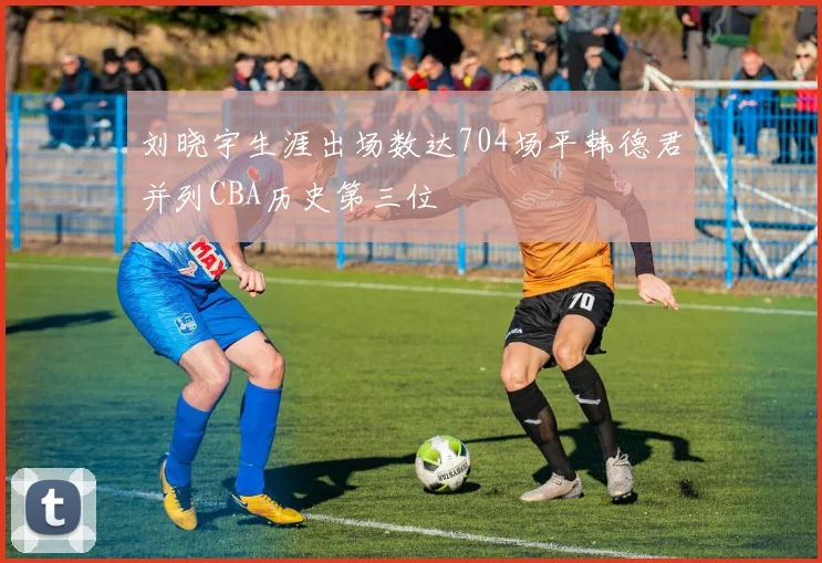 刘晓宇生涯出场数达704场平韩德君并列CBA历史第三位
